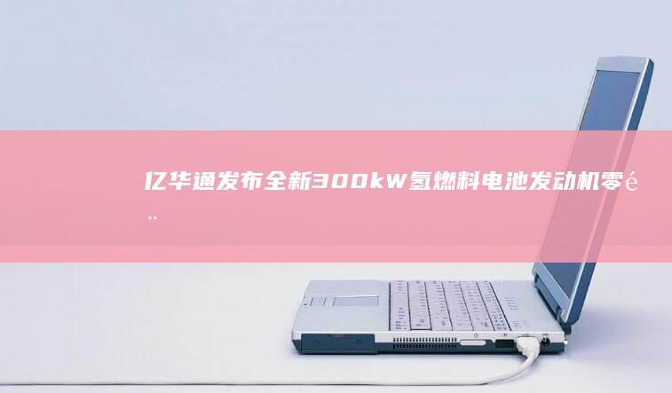 亿华通发布全新300kW氢燃料电池发动机 零部件100%国产化